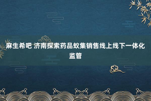 麻生希吧 济南探索药品蚁集销售线上线下一体化监管