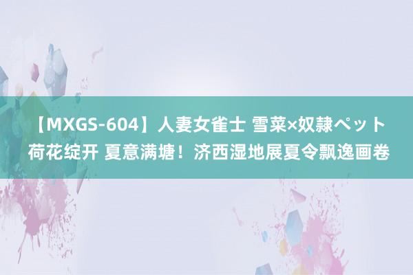 【MXGS-604】人妻女雀士 雪菜×奴隷ペット 荷花绽开 夏意满塘！济西湿地展夏令飘逸画卷