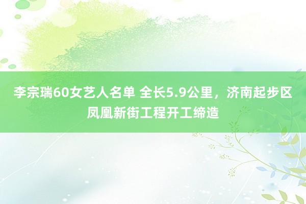 李宗瑞60女艺人名单 全长5.9公里，济南起步区凤凰新街工程开工缔造