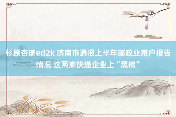 杉原杏璃ed2k 济南市通报上半年邮政业用户报告情况 这两家快递企业上“黑榜”