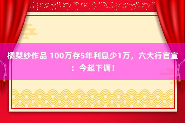 橘梨纱作品 100万存5年利息少1万，六大行官宣：今起下调！