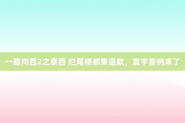 一路向西2之泰西 烂尾楼都集退款，寰宇首例来了