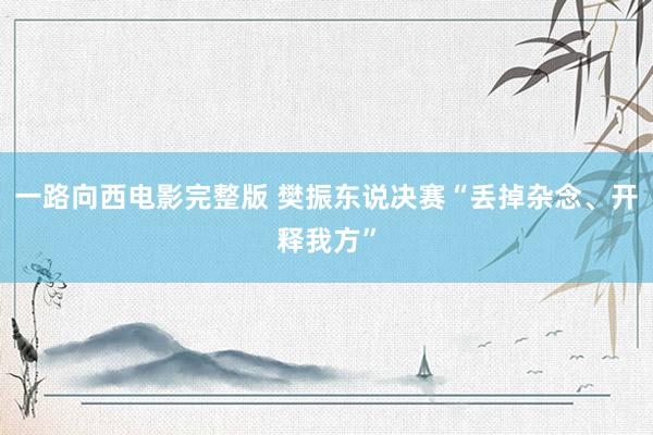 一路向西电影完整版 樊振东说决赛“丢掉杂念、开释我方”