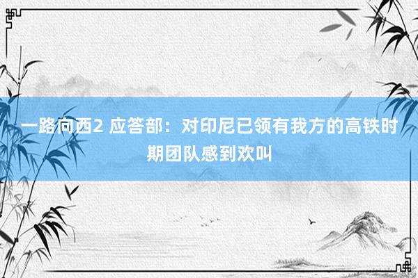 一路向西2 应答部：对印尼已领有我方的高铁时期团队感到欢叫