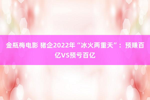 金瓶梅电影 猪企2022年“冰火两重天”：预赚百亿VS预亏百亿