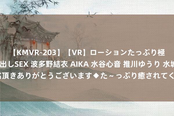 【KMVR-203】【VR】ローションたっぷり極上5人ソープ嬢と中出しSEX 波多野結衣 AIKA 水谷心音 推川ゆうり 水城奈緒 ～本日は御指名頂きありがとうございます◆た～っぷり癒されてくださいね◆～ 安全用妆 联袂“童”行 滨州市商场监管局在看成