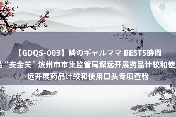 【GDQS-003】隣のギャルママ BEST5時間 Vol.2 把好药品“安全关”滨州市市集监管局深远开展药品计较和使用口头专项查验