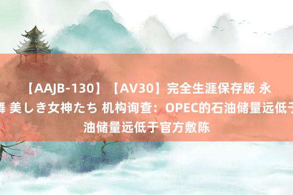 【AAJB-130】【AV30】完全生涯保存版 永遠なる淫舞 美しき女神たち 机构询查：OPEC的石油储量远低于官方敷陈