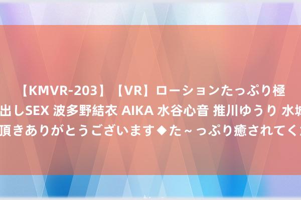 【KMVR-203】【VR】ローションたっぷり極上5人ソープ嬢と中出しSEX 波多野結衣 AIKA 水谷心音 推川ゆうり 水城奈緒 ～本日は御指名頂きありがとうございます◆た～っぷり癒されてくださいね◆～ 海通期货7月26日晨间策略和交游内参