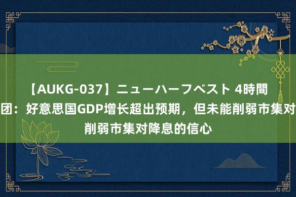 【AUKG-037】ニューハーフベスト 4時間 荷兰海外集团：好意思国GDP增长超出预期，但未能削弱市集对降息的信心