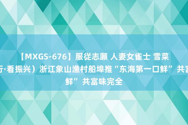 【MXGS-676】服従志願 人妻女雀士 雪菜 （乡村行·看振兴）浙江象山渔村船埠推“东海第一口鲜” 共富味完全