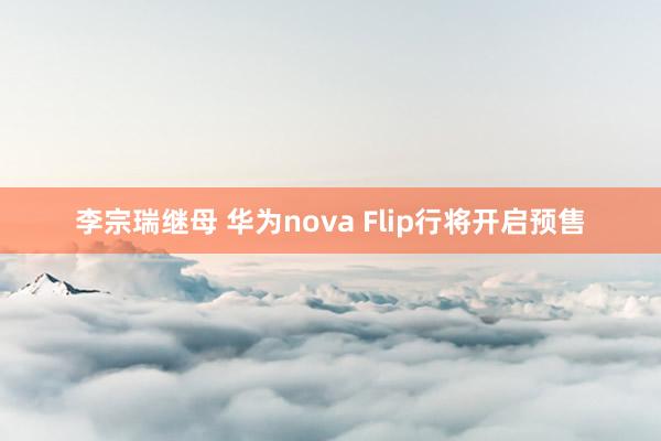 李宗瑞继母 华为nova Flip行将开启预售