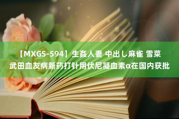 【MXGS-594】生姦人妻 中出し麻雀 雪菜 武田血友病新药打针用伏尼凝血素α在国内获批