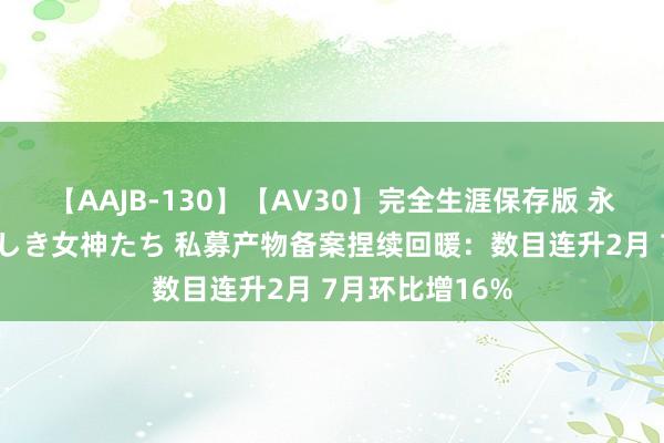 【AAJB-130】【AV30】完全生涯保存版 永遠なる淫舞 美しき女神たち 私募产物备案捏续回暖：数目连升2月 7月环比增16%