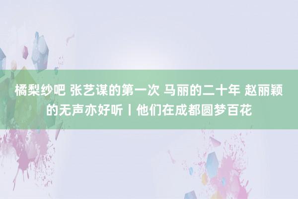 橘梨纱吧 张艺谋的第一次 马丽的二十年 赵丽颖的无声亦好听丨他们在成都圆梦百花