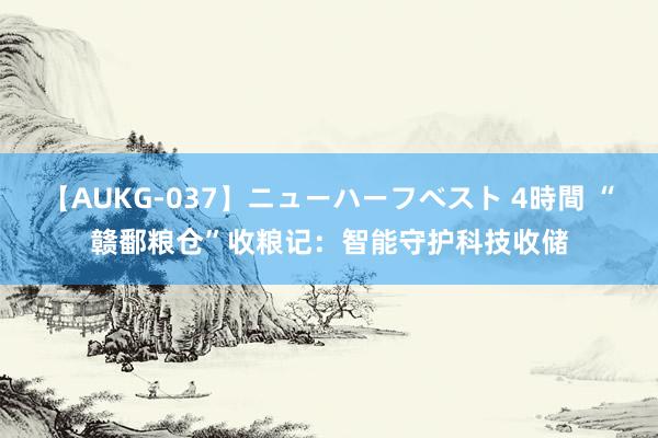 【AUKG-037】ニューハーフベスト 4時間 “赣鄱粮仓”收粮记：智能守护科技收储