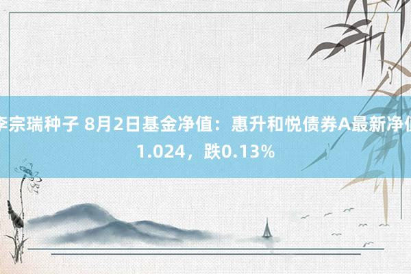 李宗瑞种子 8月2日基金净值：惠升和悦债券A最新净值1.024，跌0.13%