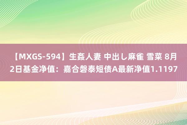 【MXGS-594】生姦人妻 中出し麻雀 雪菜 8月2日基金净值：嘉合磐泰短债A最新净值1.1197