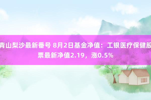 青山梨沙最新番号 8月2日基金净值：工银医疗保健股票最新净值2.19，涨0.5%