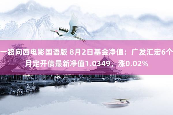 一路向西电影国语版 8月2日基金净值：广发汇宏6个月定开债最新净值1.0349，涨0.02%