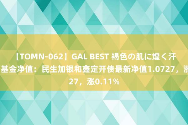 【TOMN-062】GAL BEST 褐色の肌に煌く汗 8月2日基金净值：民生加银和鑫定开债最新净值1.0727，涨0.11%