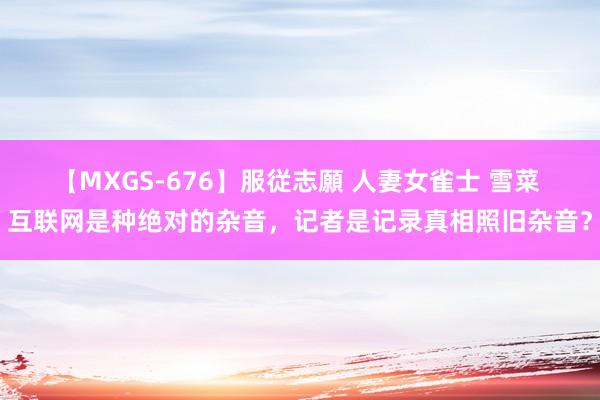 【MXGS-676】服従志願 人妻女雀士 雪菜 互联网是种绝对的杂音，记者是记录真相照旧杂音？