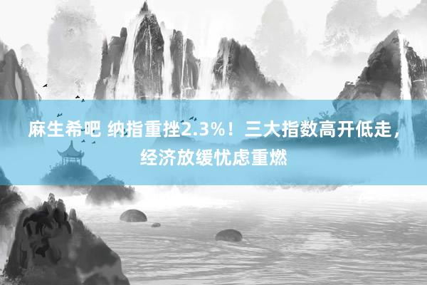 麻生希吧 纳指重挫2.3%！三大指数高开低走，经济放缓忧虑重燃