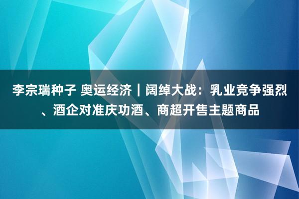 李宗瑞种子 奥运经济｜阔绰大战：乳业竞争强烈、酒企对准庆功酒、商超开售主题商品