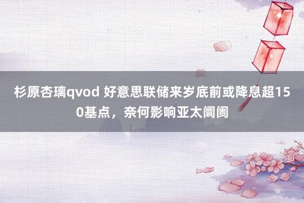 杉原杏璃qvod 好意思联储来岁底前或降息超150基点，奈何影响亚太阛阓