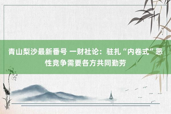 青山梨沙最新番号 一财社论：驻扎“内卷式”恶性竞争需要各方共同勤劳