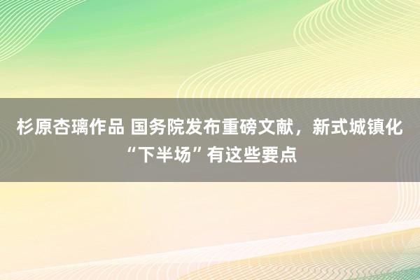 杉原杏璃作品 国务院发布重磅文献，新式城镇化“下半场”有这些要点