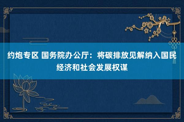 约炮专区 国务院办公厅：将碳排放见解纳入国民经济和社会发展权谋