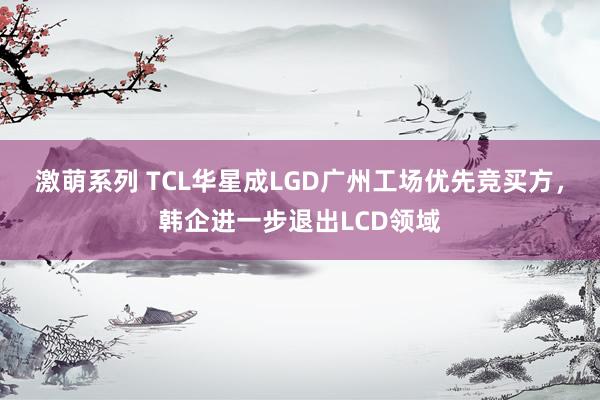 激萌系列 TCL华星成LGD广州工场优先竞买方，韩企进一步退出LCD领域