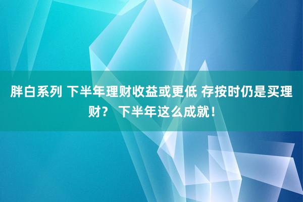 胖白系列 下半年理财收益或更低 存按时仍是买理财？ 下半年这么成就！