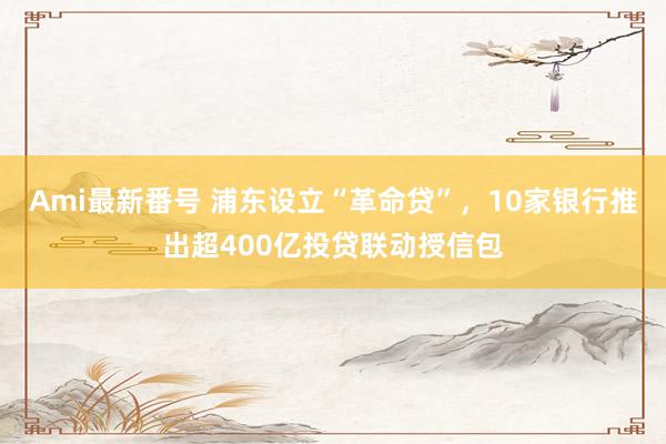 Ami最新番号 浦东设立“革命贷”，10家银行推出超400亿投贷联动授信包