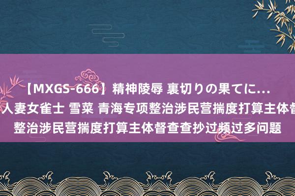 【MXGS-666】精神陵辱 裏切りの果てに… 後編 ～性奴隷契約～ 人妻女雀士 雪菜 青海专项整治涉民营揣度打算主体督查查抄过频过多问题