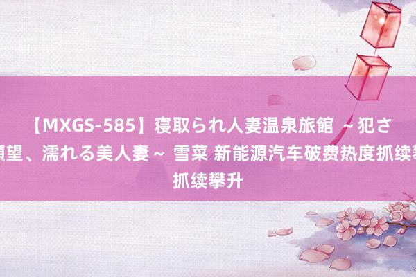 【MXGS-585】寝取られ人妻温泉旅館 ～犯され願望、濡れる美人妻～ 雪菜 新能源汽车破费热度抓续攀升