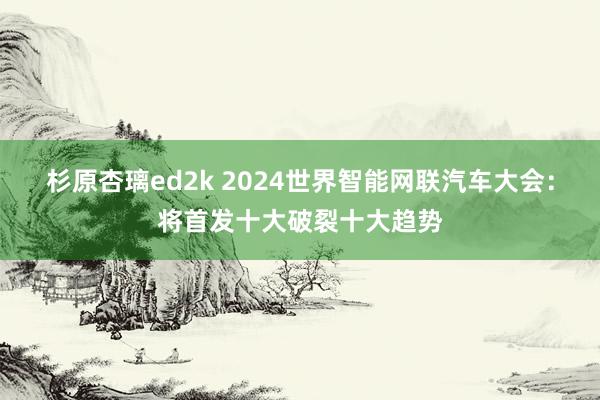 杉原杏璃ed2k 2024世界智能网联汽车大会：将首发十大破裂十大趋势