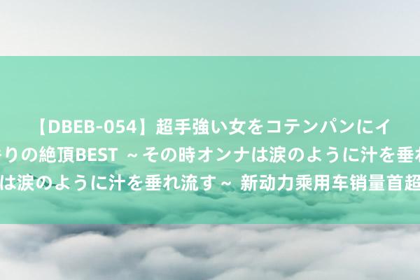 【DBEB-054】超手強い女をコテンパンにイカせまくる！危険な香りの絶頂BEST ～その時オンナは涙のように汁を垂れ流す～ 新动力乘用车销量首超燃油车