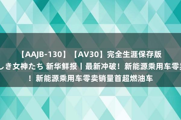 【AAJB-130】【AV30】完全生涯保存版 永遠なる淫舞 美しき女神たち 新华鲜报丨最新冲破！新能源乘用车零卖销量首超燃油车