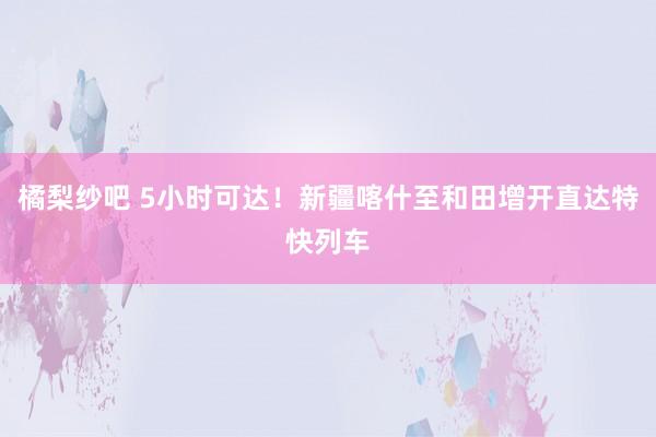 橘梨纱吧 5小时可达！新疆喀什至和田增开直达特快列车