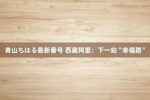 青山ちはる最新番号 西藏阿里：下一站“幸福路”