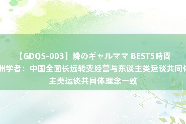 【GDQS-003】隣のギャルママ BEST5時間 Vol.2 欧洲学者：中国全面长远转变经营与东谈主类运谈共同体理念一致