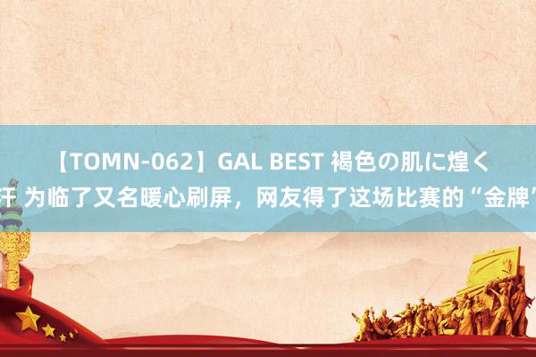 【TOMN-062】GAL BEST 褐色の肌に煌く汗 为临了又名暖心刷屏，网友得了这场比赛的“金牌”