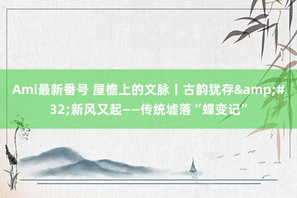 Ami最新番号 屋檐上的文脉丨古韵犹存&#32;新风又起——传统墟落“蝶变记”