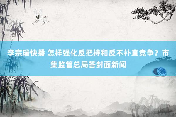 李宗瑞快播 怎样强化反把持和反不朴直竞争？市集监管总局答封面新闻