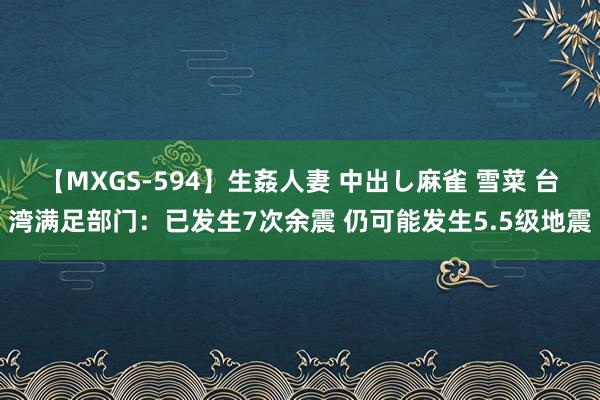 【MXGS-594】生姦人妻 中出し麻雀 雪菜 台湾满足部门：已发生7次余震 仍可能发生5.5级地震