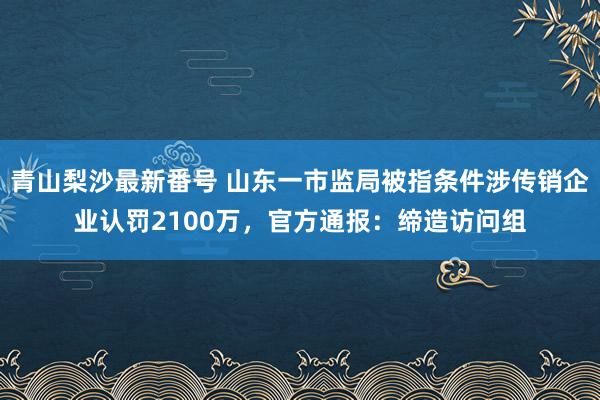 青山梨沙最新番号 山东一市监局被指条件涉传销企业认罚2100万，官方通报：缔造访问组