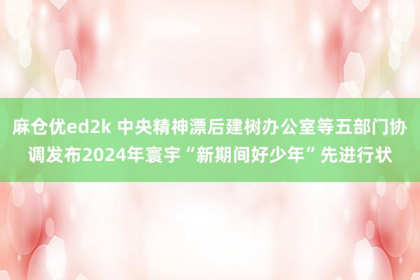 麻仓优ed2k 中央精神漂后建树办公室等五部门协调发布2024年寰宇“新期间好少年”先进行状