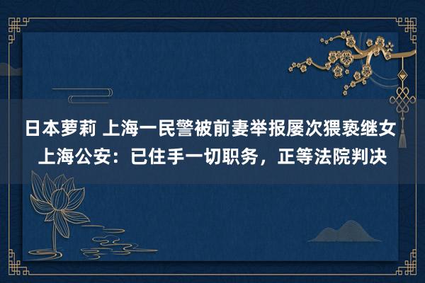 日本萝莉 上海一民警被前妻举报屡次猥亵继女 上海公安：已住手一切职务，正等法院判决